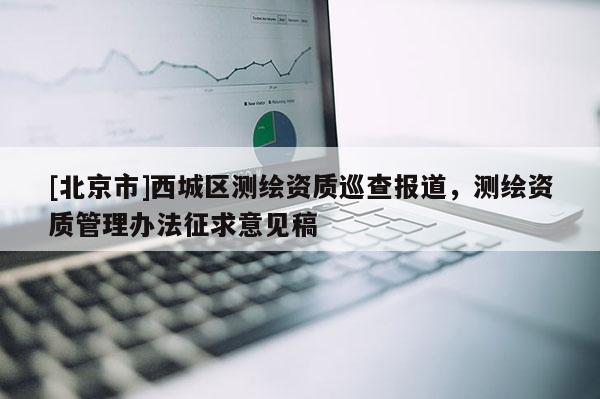 [北京市]西城區(qū)測繪資質(zhì)巡查報道，測繪資質(zhì)管理辦法征求意見稿