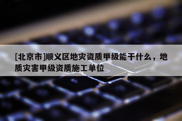 [北京市]順義區(qū)地災資質(zhì)甲級能干什么，地質(zhì)災害甲級資質(zhì)施工單位