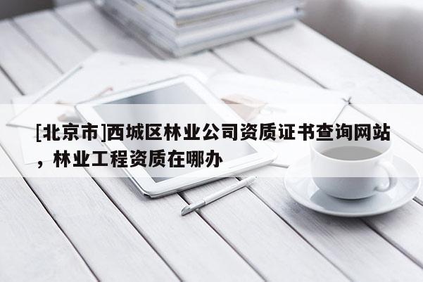 [北京市]西城區(qū)林業(yè)公司資質(zhì)證書(shū)查詢網(wǎng)站，林業(yè)工程資質(zhì)在哪辦