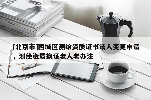 [北京市]西城區(qū)測繪資質(zhì)證書法人變更申請，測繪資質(zhì)換證老人老辦法