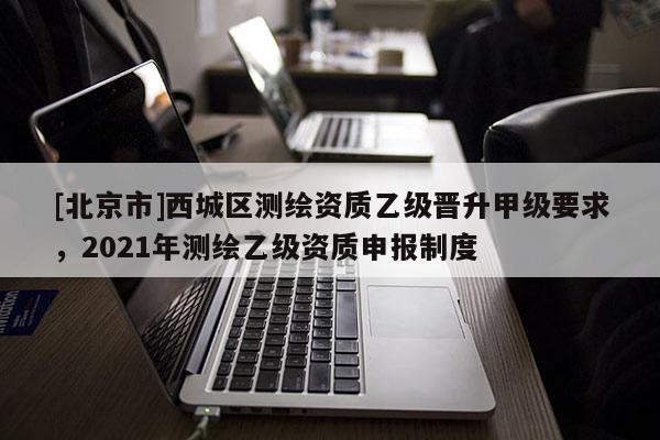 [北京市]西城區(qū)測繪資質(zhì)乙級晉升甲級要求，2021年測繪乙級資質(zhì)申報制度