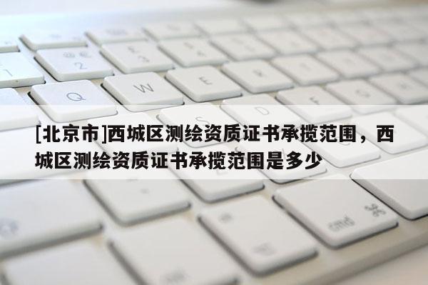 [北京市]西城區(qū)測繪資質證書承攬范圍，西城區(qū)測繪資質證書承攬范圍是多少