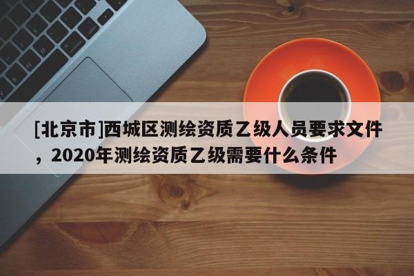 [北京市]西城區(qū)測繪資質(zhì)乙級人員要求文件，2020年測繪資質(zhì)乙級需要什么條件