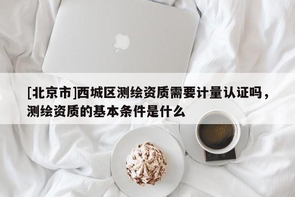[北京市]西城區(qū)測繪資質(zhì)需要計(jì)量認(rèn)證嗎，測繪資質(zhì)的基本條件是什么