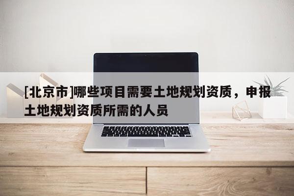 [北京市]哪些項(xiàng)目需要土地規(guī)劃資質(zhì)，申報(bào)土地規(guī)劃資質(zhì)所需的人員