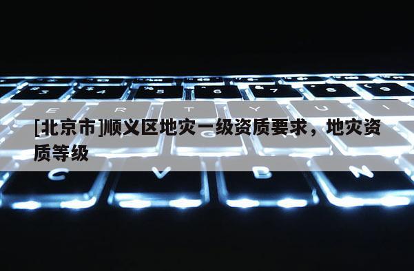 [北京市]順義區(qū)地災(zāi)一級(jí)資質(zhì)要求，地災(zāi)資質(zhì)等級(jí)