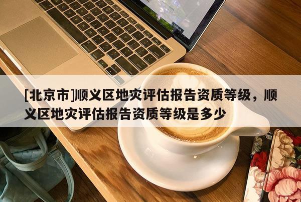 [北京市]順義區(qū)地災(zāi)評(píng)估報(bào)告資質(zhì)等級(jí)，順義區(qū)地災(zāi)評(píng)估報(bào)告資質(zhì)等級(jí)是多少