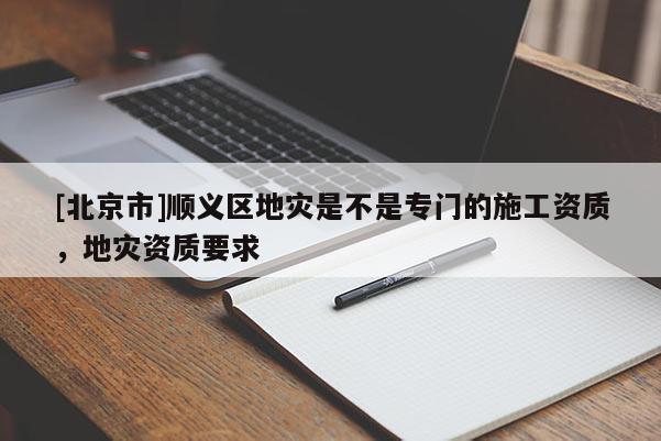 [北京市]順義區(qū)地災(zāi)是不是專(zhuān)門(mén)的施工資質(zhì)，地災(zāi)資質(zhì)要求