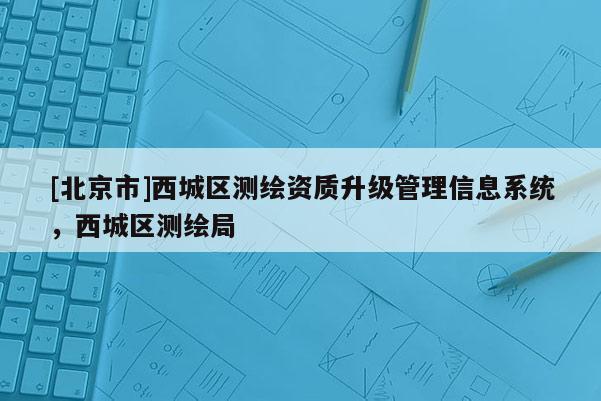 [北京市]西城區(qū)測繪資質(zhì)升級管理信息系統(tǒng)，西城區(qū)測繪局