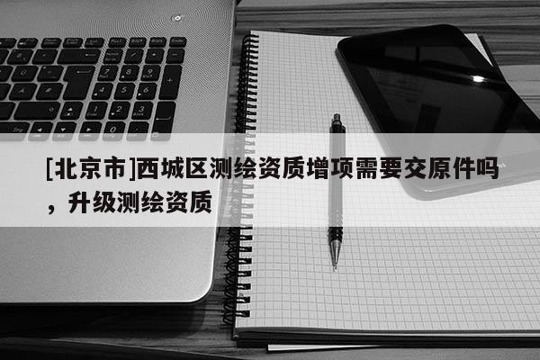 [北京市]西城區(qū)測(cè)繪資質(zhì)增項(xiàng)需要交原件嗎，升級(jí)測(cè)繪資質(zhì)