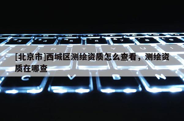 [北京市]西城區(qū)測(cè)繪資質(zhì)怎么查看，測(cè)繪資質(zhì)在哪查