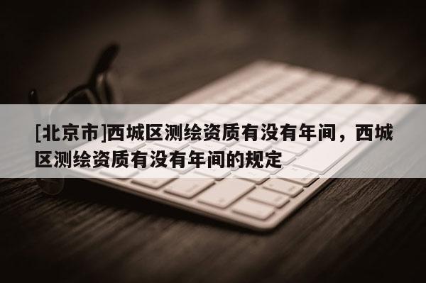 [北京市]西城區(qū)測繪資質(zhì)有沒有年間，西城區(qū)測繪資質(zhì)有沒有年間的規(guī)定