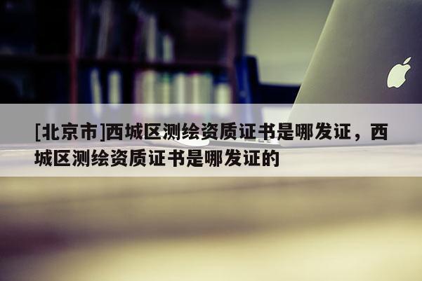 [北京市]西城區(qū)測繪資質(zhì)證書是哪發(fā)證，西城區(qū)測繪資質(zhì)證書是哪發(fā)證的