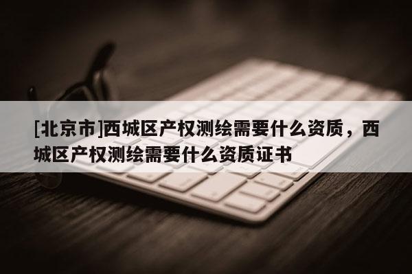 [北京市]西城區(qū)產(chǎn)權(quán)測繪需要什么資質(zhì)，西城區(qū)產(chǎn)權(quán)測繪需要什么資質(zhì)證書