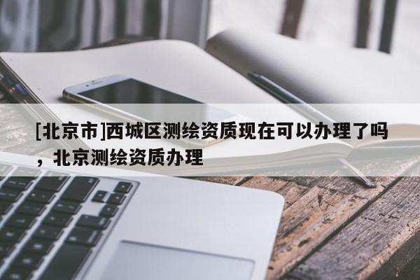 [北京市]西城區(qū)測繪資質(zhì)現(xiàn)在可以辦理了嗎，北京測繪資質(zhì)辦理