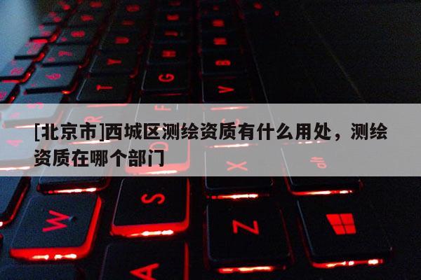 [北京市]西城區(qū)測繪資質(zhì)有什么用處，測繪資質(zhì)在哪個部門