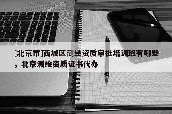 [北京市]西城區(qū)測繪資質(zhì)審批培訓(xùn)班有哪些，北京測繪資質(zhì)證書代辦