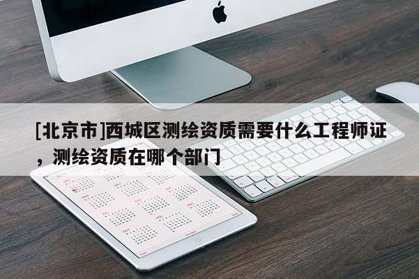 [北京市]西城區(qū)測繪資質(zhì)需要什么工程師證，測繪資質(zhì)在哪個部門