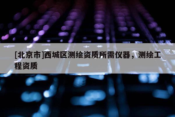 [北京市]西城區(qū)測繪資質(zhì)所需儀器，測繪工程資質(zhì)