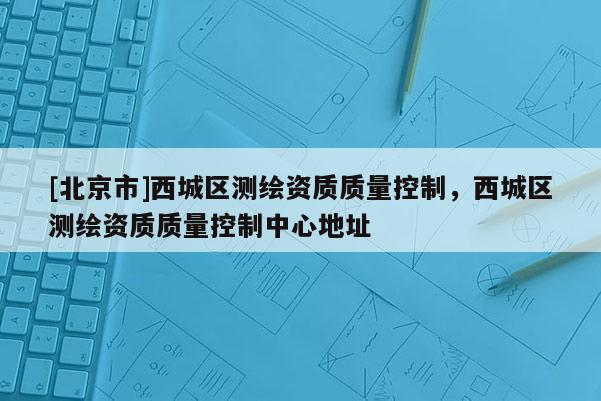 [北京市]西城區(qū)測(cè)繪資質(zhì)質(zhì)量控制，西城區(qū)測(cè)繪資質(zhì)質(zhì)量控制中心地址