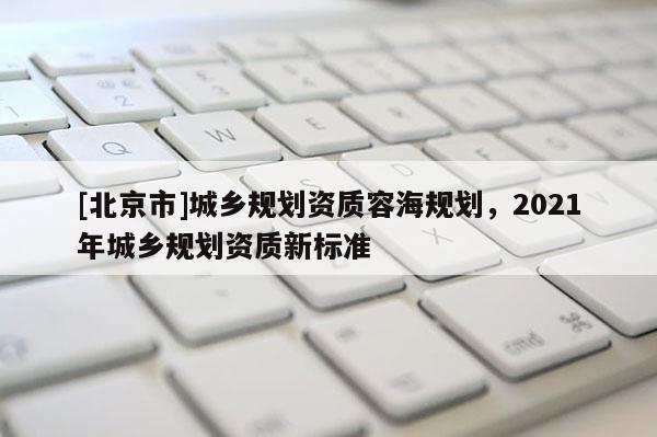 [北京市]城鄉(xiāng)規(guī)劃資質(zhì)容海規(guī)劃，2021年城鄉(xiāng)規(guī)劃資質(zhì)新標(biāo)準(zhǔn)