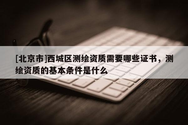 [北京市]西城區(qū)測(cè)繪資質(zhì)需要哪些證書，測(cè)繪資質(zhì)的基本條件是什么