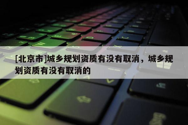 [北京市]城鄉(xiāng)規(guī)劃資質(zhì)有沒有取消，城鄉(xiāng)規(guī)劃資質(zhì)有沒有取消的