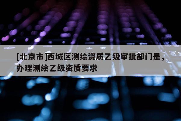 [北京市]西城區(qū)測繪資質(zhì)乙級(jí)審批部門是，辦理測繪乙級(jí)資質(zhì)要求