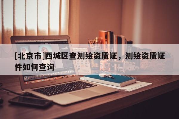 [北京市]西城區(qū)查測繪資質(zhì)證，測繪資質(zhì)證件如何查詢
