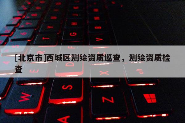 [北京市]西城區(qū)測(cè)繪資質(zhì)巡查，測(cè)繪資質(zhì)檢查