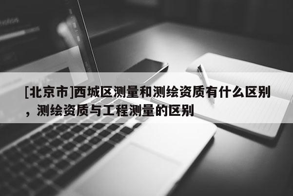 [北京市]西城區(qū)測(cè)量和測(cè)繪資質(zhì)有什么區(qū)別，測(cè)繪資質(zhì)與工程測(cè)量的區(qū)別