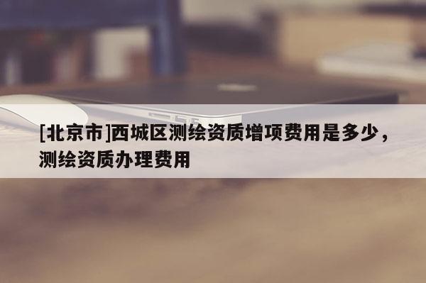 [北京市]西城區(qū)測繪資質(zhì)增項費用是多少，測繪資質(zhì)辦理費用