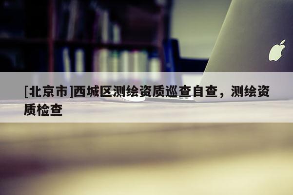 [北京市]西城區(qū)測繪資質(zhì)巡查自查，測繪資質(zhì)檢查
