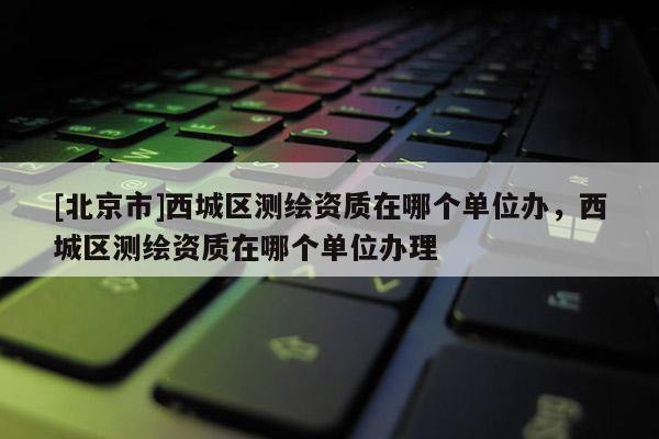 [北京市]西城區(qū)測繪資質(zhì)在哪個(gè)單位辦，西城區(qū)測繪資質(zhì)在哪個(gè)單位辦理