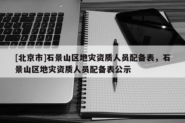 [北京市]石景山區(qū)地災資質人員配備表，石景山區(qū)地災資質人員配備表公示