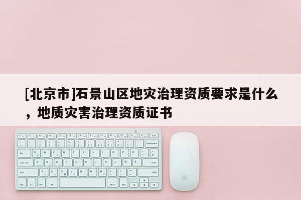 [北京市]石景山區(qū)地災治理資質要求是什么，地質災害治理資質證書