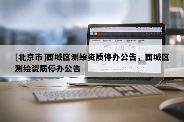 [北京市]西城區(qū)測繪資質(zhì)停辦公告，西城區(qū)測繪資質(zhì)停辦公告