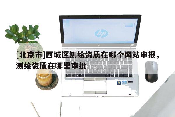 [北京市]西城區(qū)測繪資質(zhì)在哪個網(wǎng)站申報，測繪資質(zhì)在哪里審批