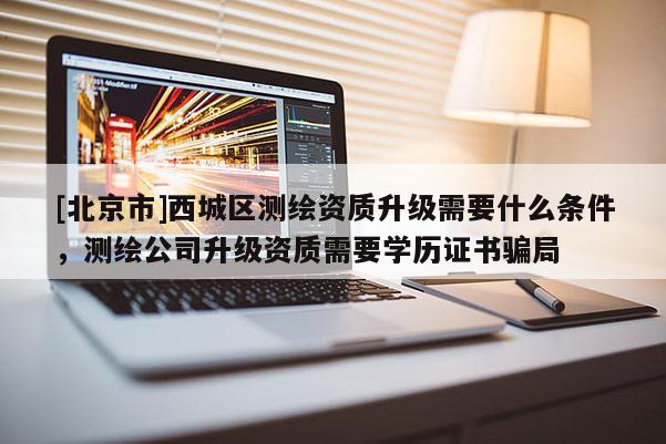 [北京市]西城區(qū)測繪資質(zhì)升級需要什么條件，測繪公司升級資質(zhì)需要學(xué)歷證書騙局