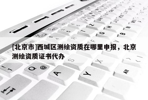 [北京市]西城區(qū)測繪資質(zhì)在哪里申報，北京測繪資質(zhì)證書代辦