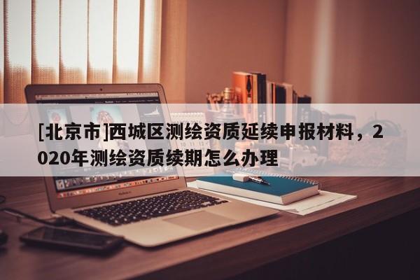 [北京市]西城區(qū)測繪資質(zhì)延續(xù)申報材料，2020年測繪資質(zhì)續(xù)期怎么辦理