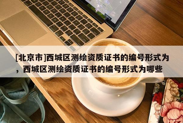 [北京市]西城區(qū)測繪資質(zhì)證書的編號形式為，西城區(qū)測繪資質(zhì)證書的編號形式為哪些