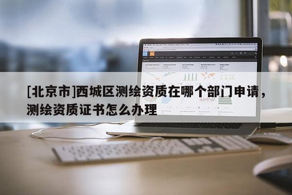 [北京市]西城區(qū)測繪資質(zhì)在哪個部門申請，測繪資質(zhì)證書怎么辦理