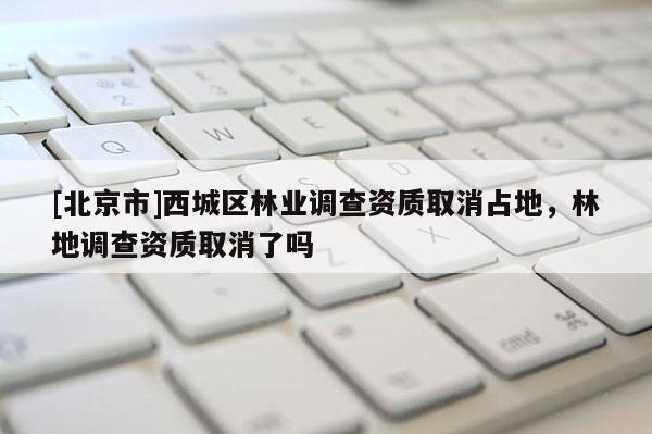[北京市]西城區(qū)林業(yè)調(diào)查資質(zhì)取消占地，林地調(diào)查資質(zhì)取消了嗎