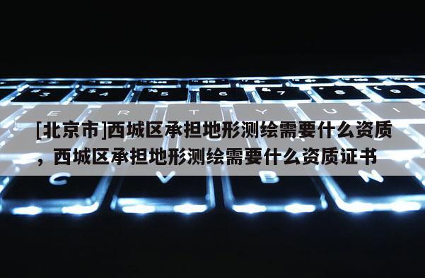[北京市]西城區(qū)承擔(dān)地形測繪需要什么資質(zhì)，西城區(qū)承擔(dān)地形測繪需要什么資質(zhì)證書