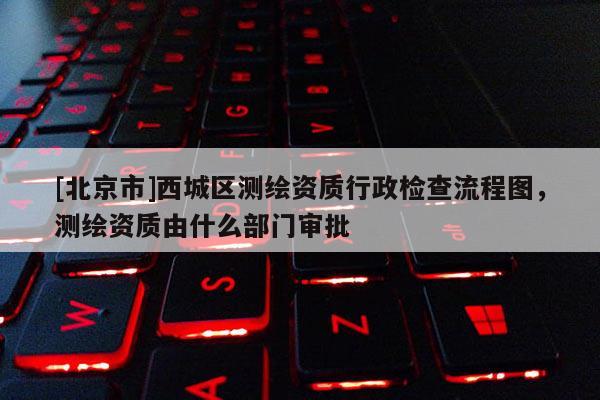 [北京市]西城區(qū)測繪資質(zhì)行政檢查流程圖，測繪資質(zhì)由什么部門審批