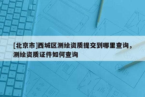 [北京市]西城區(qū)測繪資質(zhì)提交到哪里查詢，測繪資質(zhì)證件如何查詢