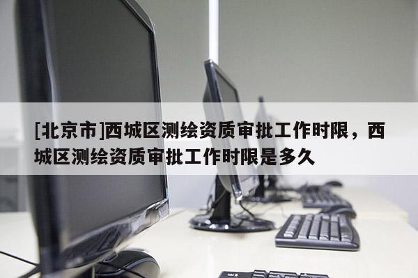[北京市]西城區(qū)測繪資質(zhì)審批工作時(shí)限，西城區(qū)測繪資質(zhì)審批工作時(shí)限是多久