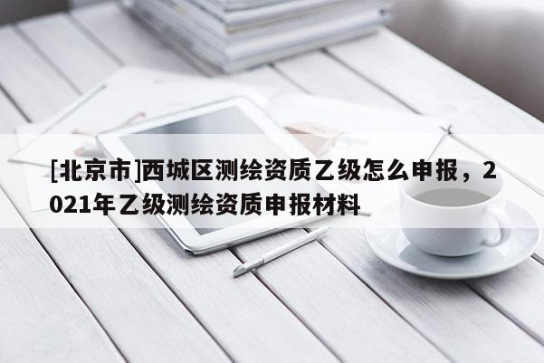 [北京市]西城區(qū)測繪資質(zhì)乙級怎么申報(bào)，2021年乙級測繪資質(zhì)申報(bào)材料