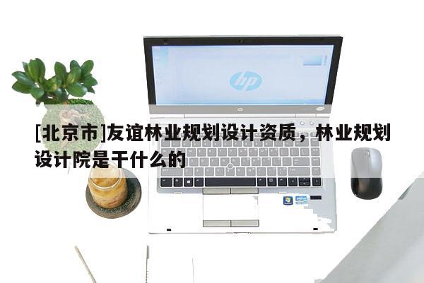 [北京市]友誼林業(yè)規(guī)劃設(shè)計(jì)資質(zhì)，林業(yè)規(guī)劃設(shè)計(jì)院是干什么的